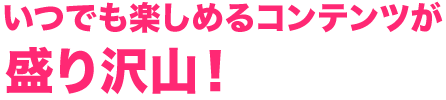 いつでも楽しめるコンテンツが盛り沢山！