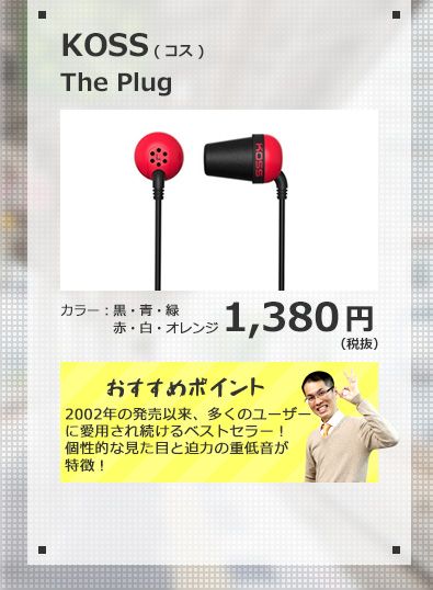 KOSS The Plug 1,380円(税抜) 2002年の発売以来、多くのユーザーに愛用され続けるベストセラー！個性的な見た目と迫力の重低音が特徴！