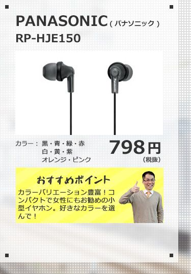 PANASONIC RP-HJE150 798円(税抜) カラーバリエーション豊富！コンパクトで女性にもお勧めの小型イヤホン。好きなカラーを選んで！