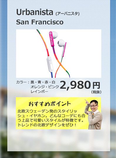 URBANISTA SAN FRANSISCO 2,980円(税抜) 北欧スウェーデン発のスタイリッシュ・イヤホン。どんなコーデにも合う上品で可愛いスタイルが特徴です。トレンドの北欧デザインをぜひ！