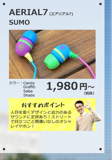 AERIAL7 SUMO 1,980円(税抜) 人目を惹くデザインと迫力のあるサウンドに定評あり！ストリートで目立つこと間違いなしのオシャレイヤホン！
