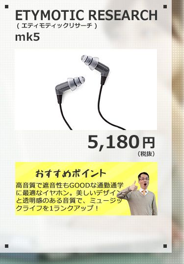 ETYMOTIC RESEARCH mk5 5,180円(税抜) 絶対おすすめ！音漏れに強く「スッキリ！」したサウンドが、朝の通勤通学にぴったりなイヤホン！美しいデザインと透明感のある音質は、あなたのミュージックライフをアップさせる事間違いなし！