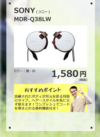 SONY MDR-Q38LW 1,580円(税抜) 洗練されたボディが耳元を彩る耳掛けタイプ。ヘアースタイルを気にせず使えます！ワンプッシュでコードを巻きとれる便利機能付き！