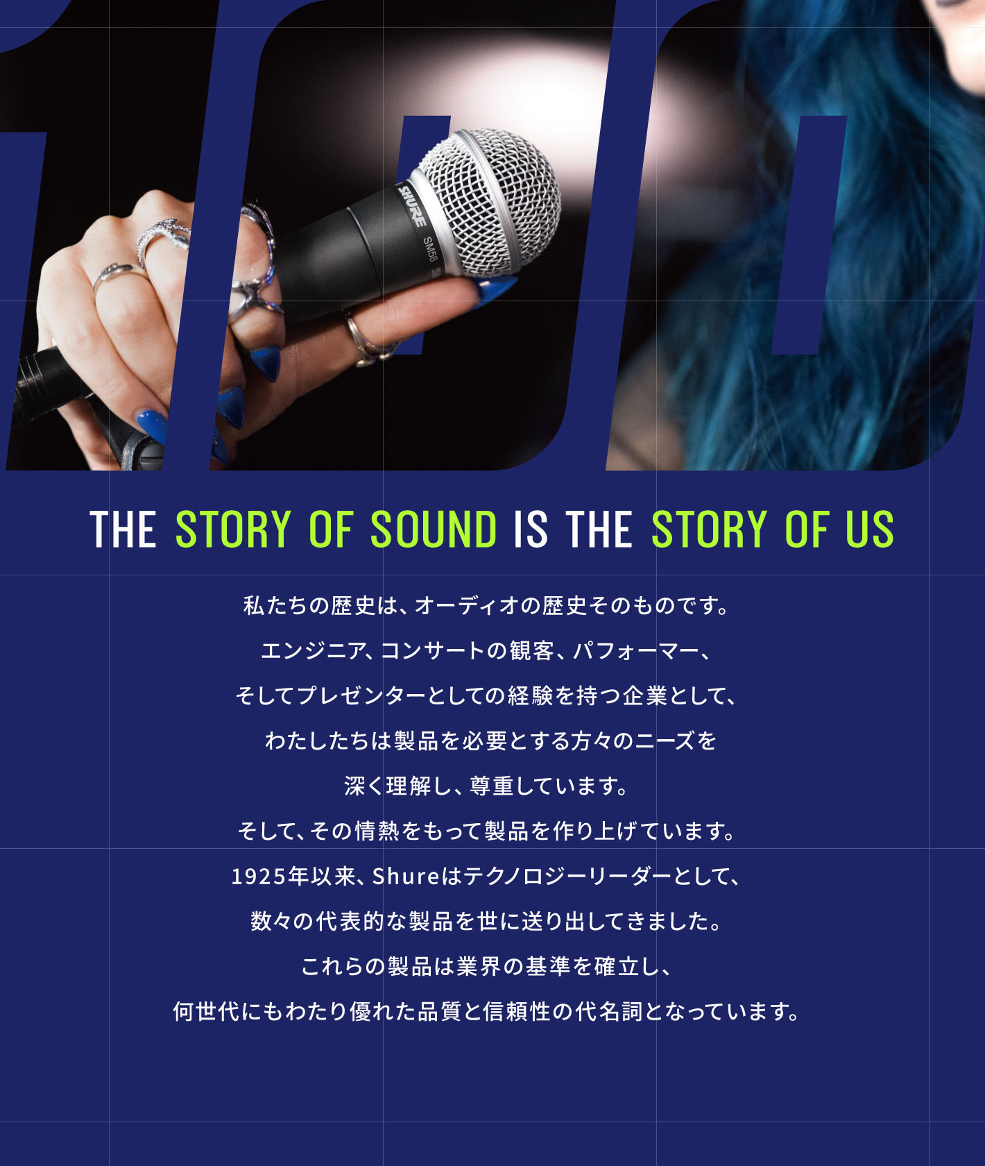 「The Story Of Sound Is The Story Of Us」私たちの歴史は、オーディオの歴史そのものです。エンジニア、コンサートの観客、パフォーマー、そしてプレゼンターとしての経験を持つ企業として、わたしたちは製品を必要とする方々のニーズを深く理解し、尊重しています。そして、その情熱をもって製品を作り上げています。Shureはテクノロジーリーダーとして、数々の代表的な製品を世に送り出してきました。これらの製品は業界の基準を確立し、何世代にもわたり優れた品質を信頼性の代名詞をなっています。