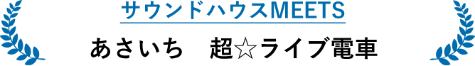 サウンドハウスMEETS あさいち 超☆ライブ電車