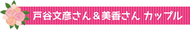 戸谷文彦さん&美香さん カップル♪