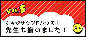 Vol.5 「さすがサウンドハウス！先生も揃いました！」