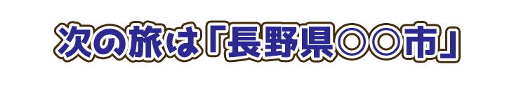 次の旅は「長野県○○市」