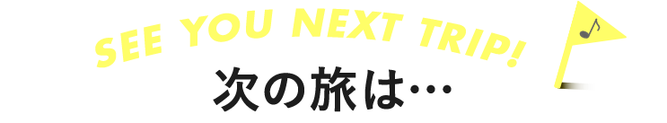 SEE YOU NEXT TRIP 次の旅は