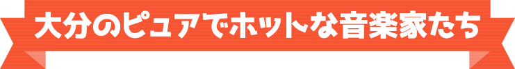 大分のピュアでホットな音楽家たち
