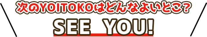 次のYOITOKOはどんあよいとこ? SEE YOU!