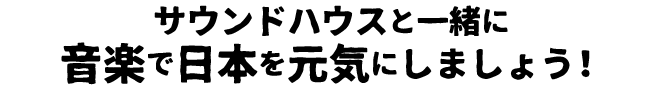 サウンドハウスと一緒に音楽で日本を元気にしましょう！